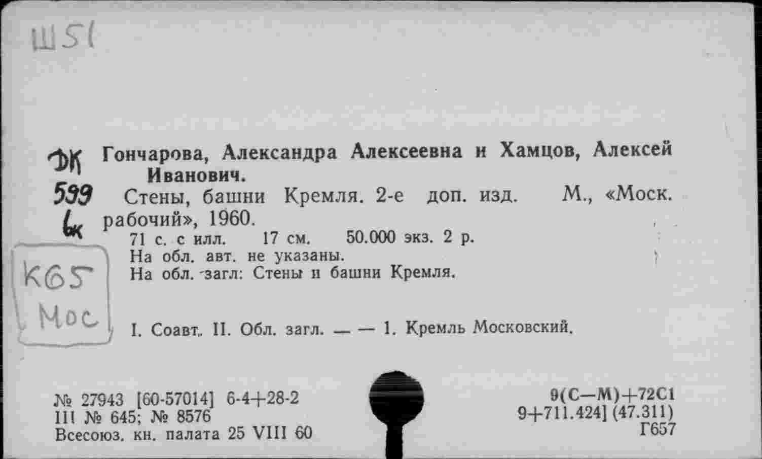 ﻿UlSt
М
539
Гончарова, Александра Алексеевна и Хамцов, Алексей Иванович.
Стены, башни Кремля. 2-е доп. изд. М., «Моск, рабочий», 1960.
71 с. с илл. 17 см. 50.000 экз. 2 р.
На обл. авт. не указаны.	j
На обл. -загл: Стены и башни Кремля.
ksr
I Hoc
J
І. Соавт,. II. Обл. загл. — — 1. Кремль Московский.
Ws 27943 [60-57014] 6-4+28-2
III № 645; Ws 8576
Всесоюз. кн. палата 25 VIII 60
9(С—М)+72С1 9+711.424] (47.311) Г657